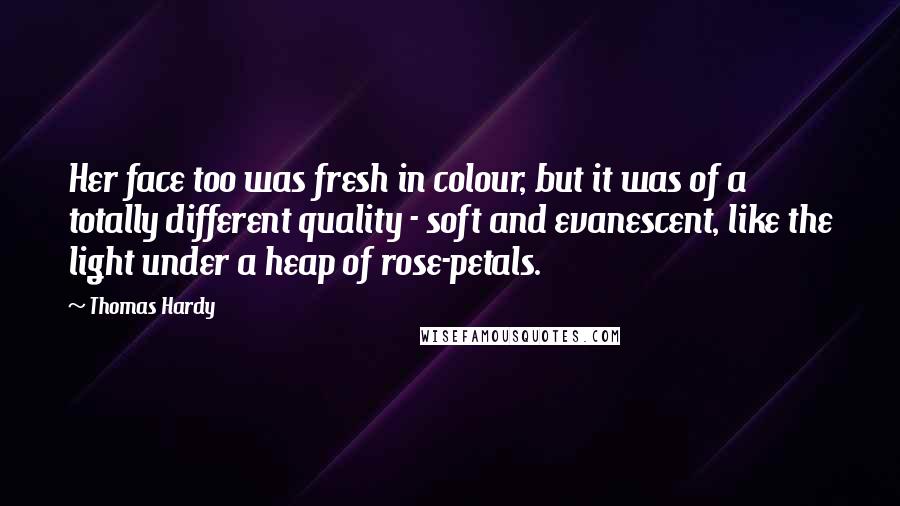 Thomas Hardy Quotes: Her face too was fresh in colour, but it was of a totally different quality - soft and evanescent, like the light under a heap of rose-petals.