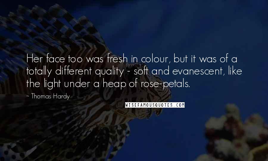 Thomas Hardy Quotes: Her face too was fresh in colour, but it was of a totally different quality - soft and evanescent, like the light under a heap of rose-petals.