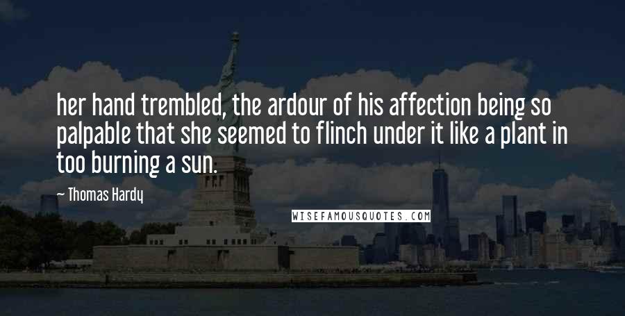 Thomas Hardy Quotes: her hand trembled, the ardour of his affection being so palpable that she seemed to flinch under it like a plant in too burning a sun.
