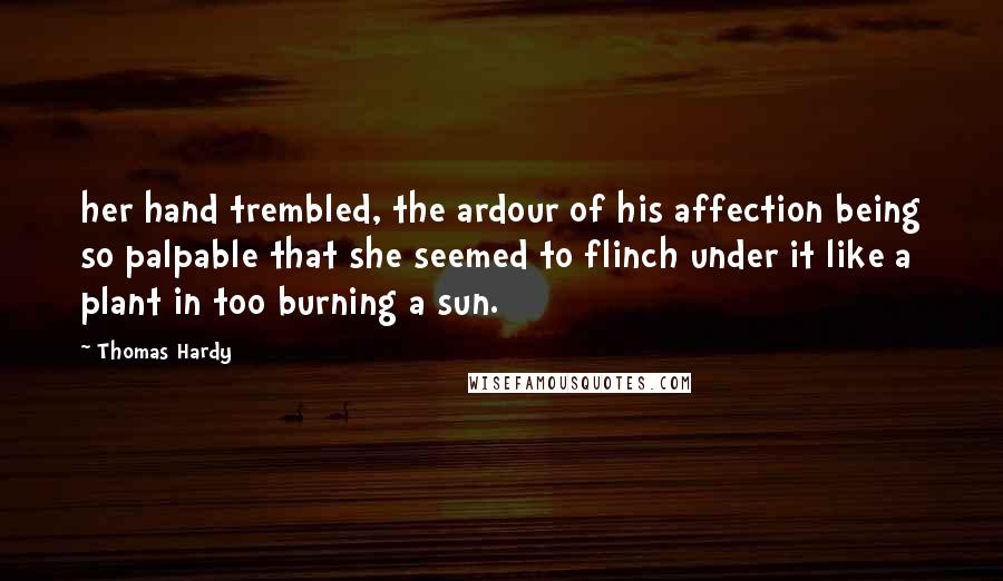 Thomas Hardy Quotes: her hand trembled, the ardour of his affection being so palpable that she seemed to flinch under it like a plant in too burning a sun.