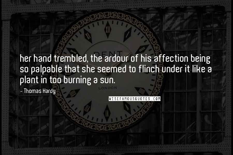 Thomas Hardy Quotes: her hand trembled, the ardour of his affection being so palpable that she seemed to flinch under it like a plant in too burning a sun.