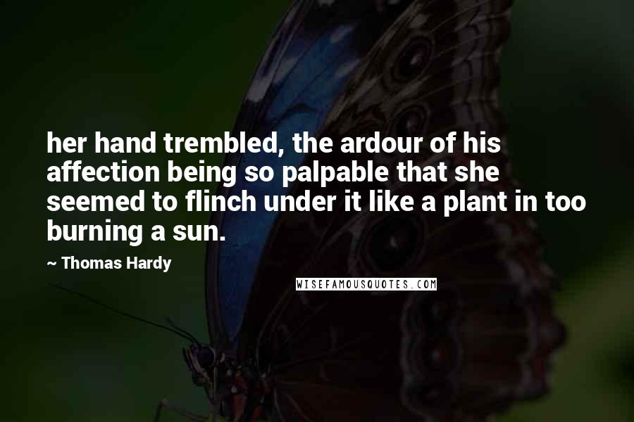 Thomas Hardy Quotes: her hand trembled, the ardour of his affection being so palpable that she seemed to flinch under it like a plant in too burning a sun.