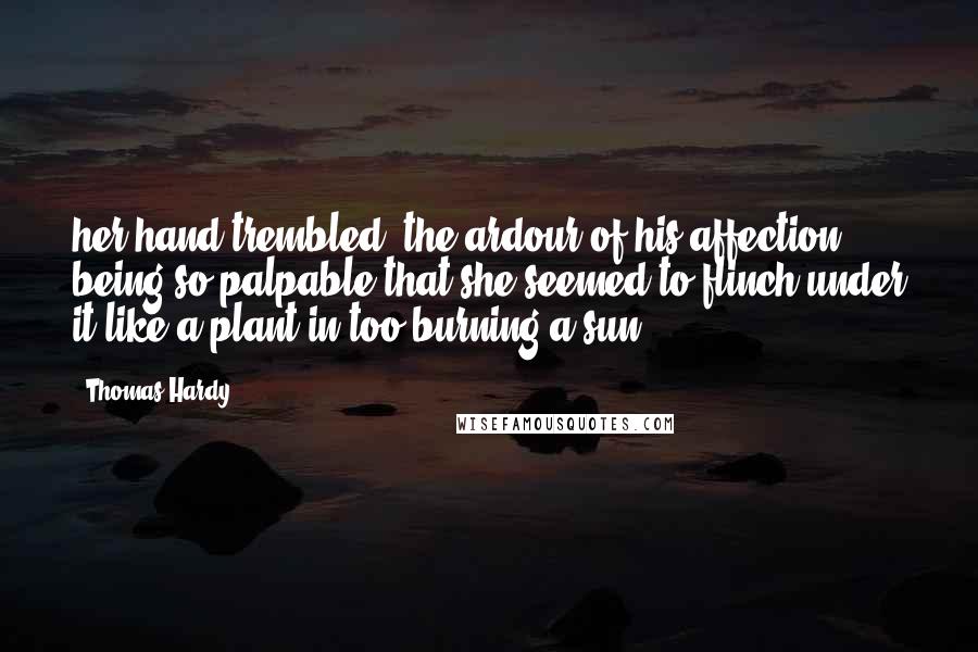 Thomas Hardy Quotes: her hand trembled, the ardour of his affection being so palpable that she seemed to flinch under it like a plant in too burning a sun.