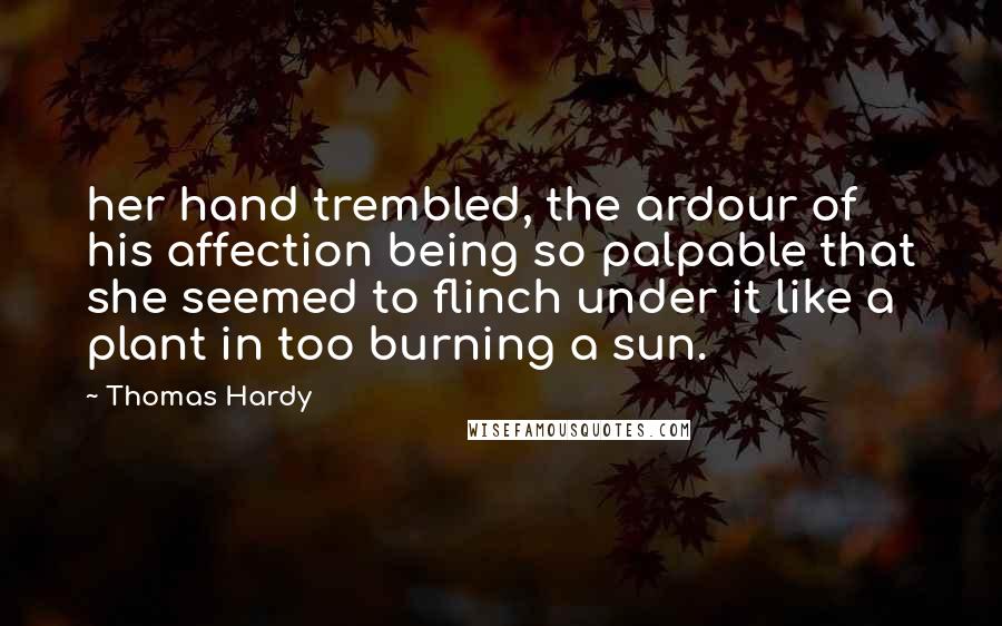 Thomas Hardy Quotes: her hand trembled, the ardour of his affection being so palpable that she seemed to flinch under it like a plant in too burning a sun.
