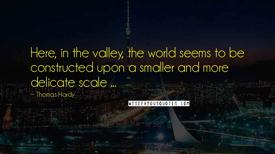 Thomas Hardy Quotes: Here, in the valley, the world seems to be constructed upon a smaller and more delicate scale ...