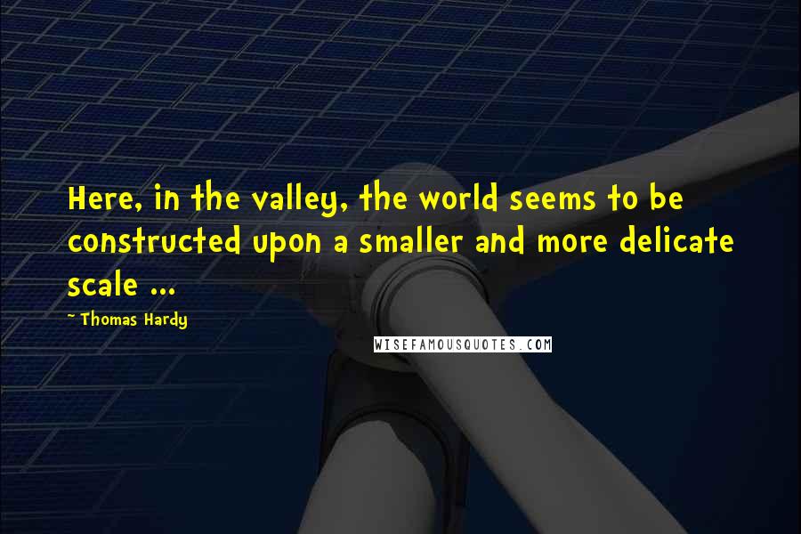 Thomas Hardy Quotes: Here, in the valley, the world seems to be constructed upon a smaller and more delicate scale ...