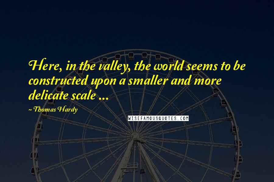 Thomas Hardy Quotes: Here, in the valley, the world seems to be constructed upon a smaller and more delicate scale ...