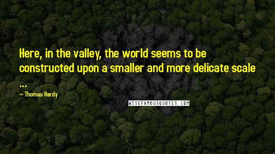 Thomas Hardy Quotes: Here, in the valley, the world seems to be constructed upon a smaller and more delicate scale ...