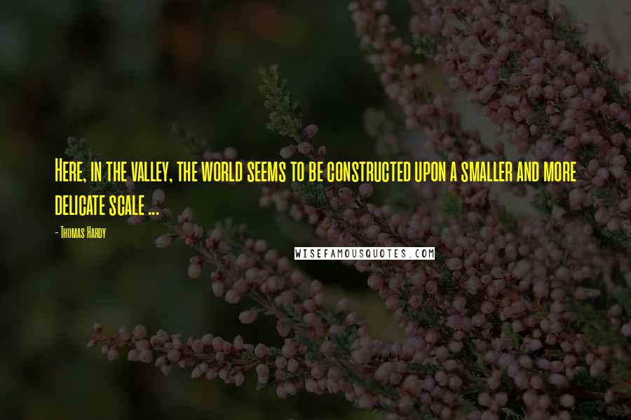 Thomas Hardy Quotes: Here, in the valley, the world seems to be constructed upon a smaller and more delicate scale ...