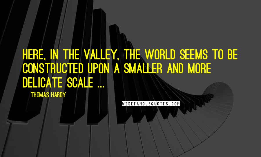 Thomas Hardy Quotes: Here, in the valley, the world seems to be constructed upon a smaller and more delicate scale ...