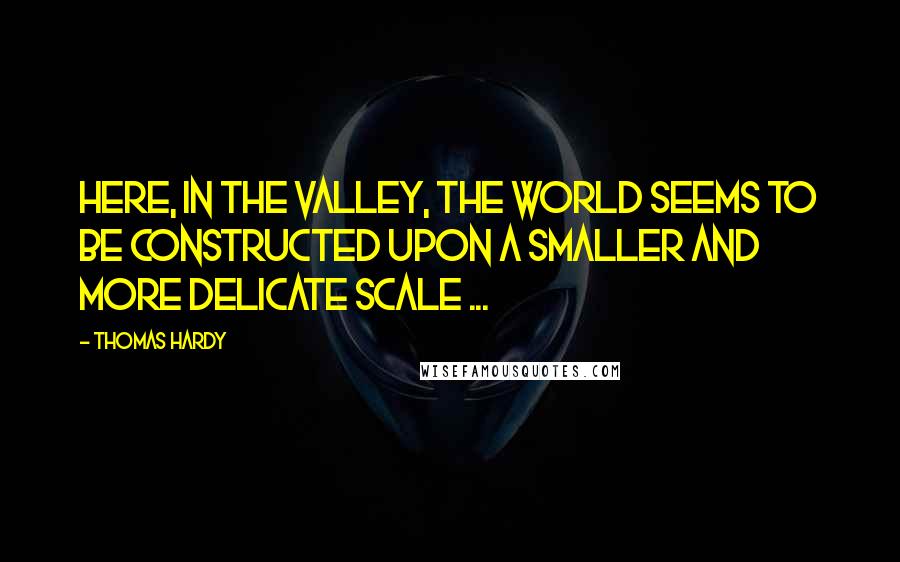 Thomas Hardy Quotes: Here, in the valley, the world seems to be constructed upon a smaller and more delicate scale ...
