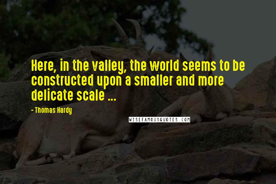 Thomas Hardy Quotes: Here, in the valley, the world seems to be constructed upon a smaller and more delicate scale ...