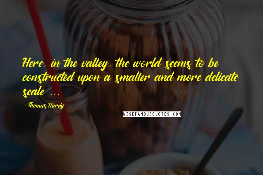 Thomas Hardy Quotes: Here, in the valley, the world seems to be constructed upon a smaller and more delicate scale ...