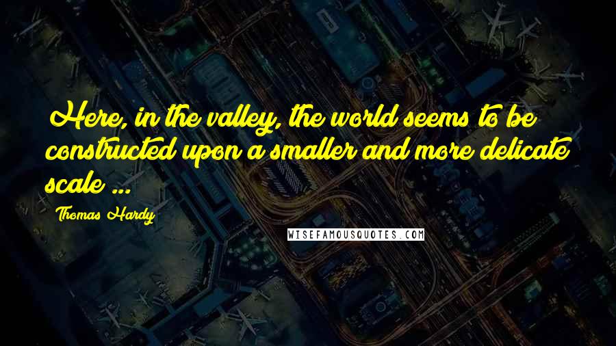 Thomas Hardy Quotes: Here, in the valley, the world seems to be constructed upon a smaller and more delicate scale ...