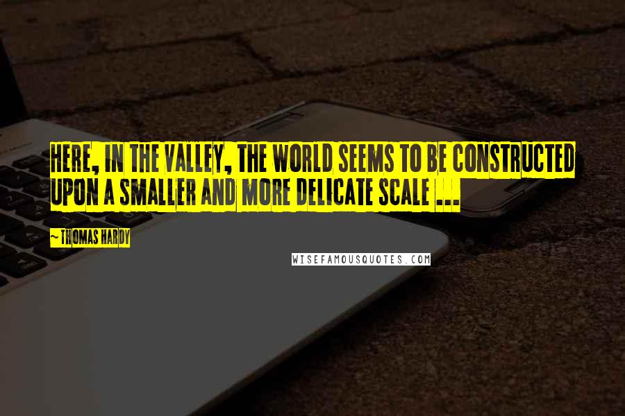 Thomas Hardy Quotes: Here, in the valley, the world seems to be constructed upon a smaller and more delicate scale ...