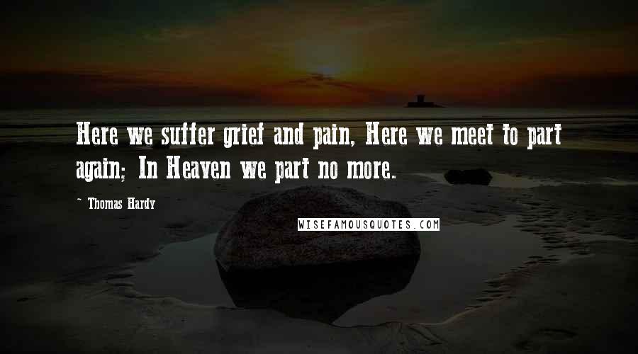 Thomas Hardy Quotes: Here we suffer grief and pain, Here we meet to part again; In Heaven we part no more.