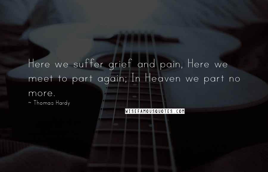 Thomas Hardy Quotes: Here we suffer grief and pain, Here we meet to part again; In Heaven we part no more.