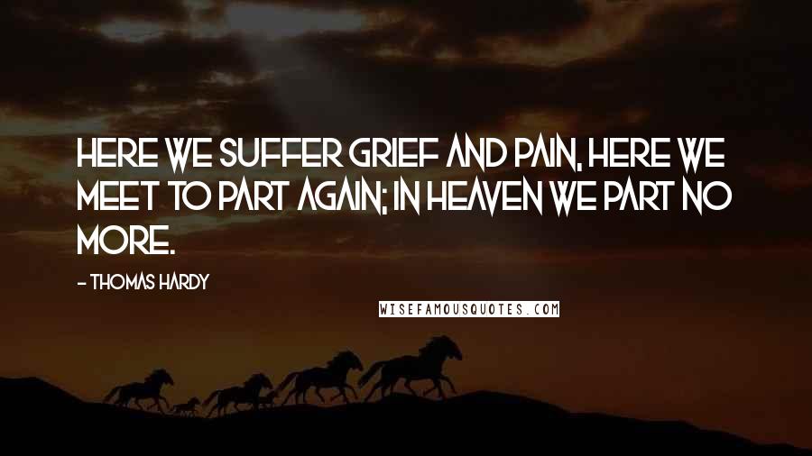 Thomas Hardy Quotes: Here we suffer grief and pain, Here we meet to part again; In Heaven we part no more.