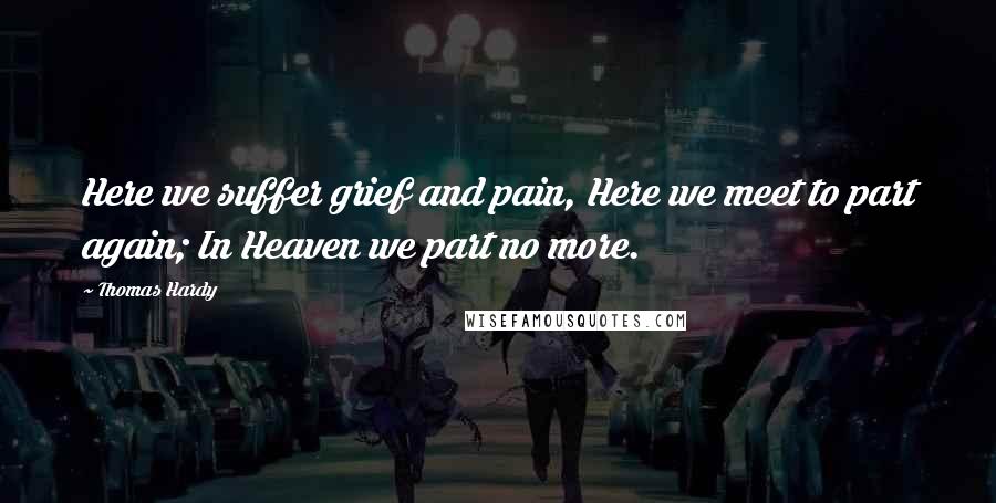 Thomas Hardy Quotes: Here we suffer grief and pain, Here we meet to part again; In Heaven we part no more.