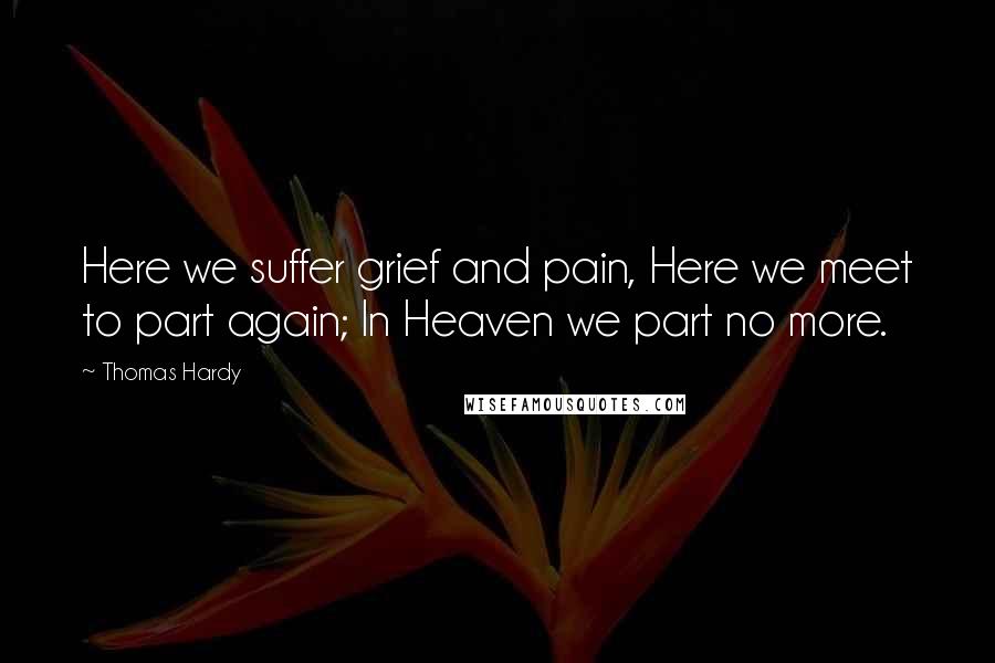 Thomas Hardy Quotes: Here we suffer grief and pain, Here we meet to part again; In Heaven we part no more.