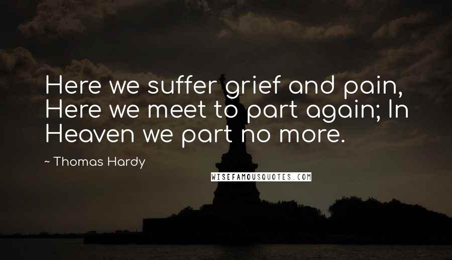 Thomas Hardy Quotes: Here we suffer grief and pain, Here we meet to part again; In Heaven we part no more.