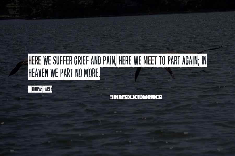 Thomas Hardy Quotes: Here we suffer grief and pain, Here we meet to part again; In Heaven we part no more.