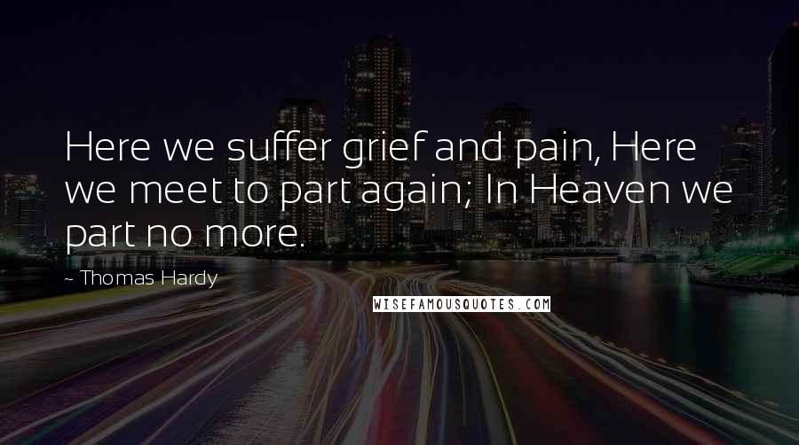 Thomas Hardy Quotes: Here we suffer grief and pain, Here we meet to part again; In Heaven we part no more.