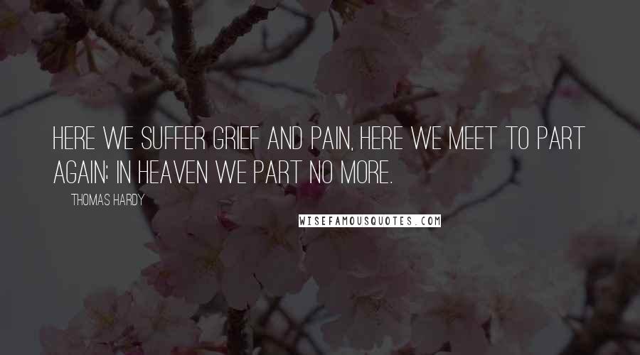 Thomas Hardy Quotes: Here we suffer grief and pain, Here we meet to part again; In Heaven we part no more.