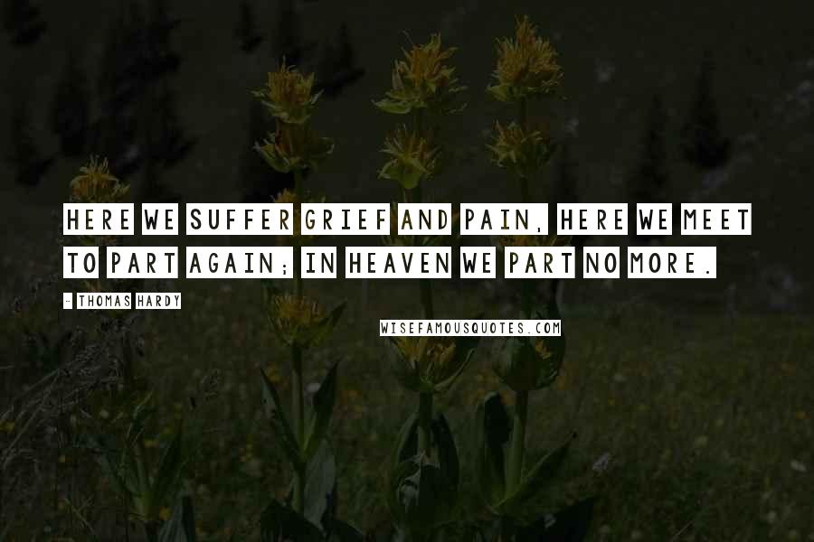 Thomas Hardy Quotes: Here we suffer grief and pain, Here we meet to part again; In Heaven we part no more.