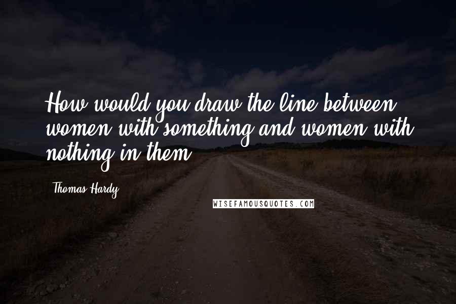 Thomas Hardy Quotes: How would you draw the line between women with something and women with nothing in them?