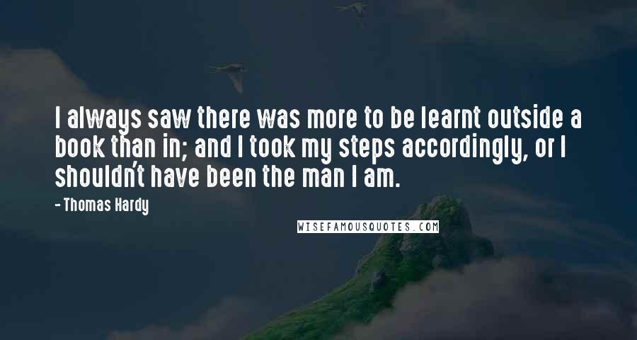 Thomas Hardy Quotes: I always saw there was more to be learnt outside a book than in; and I took my steps accordingly, or I shouldn't have been the man I am.