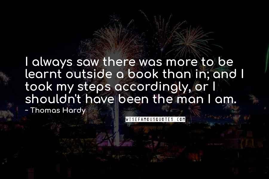 Thomas Hardy Quotes: I always saw there was more to be learnt outside a book than in; and I took my steps accordingly, or I shouldn't have been the man I am.