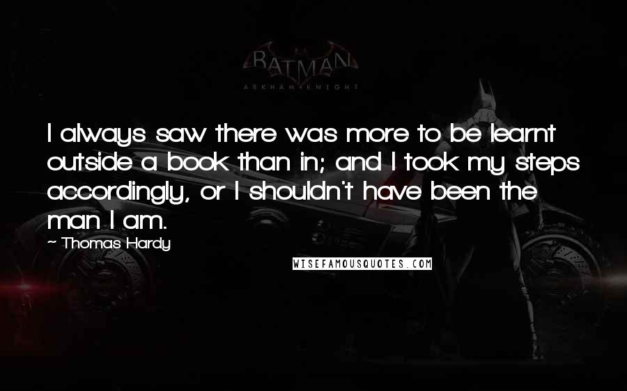 Thomas Hardy Quotes: I always saw there was more to be learnt outside a book than in; and I took my steps accordingly, or I shouldn't have been the man I am.