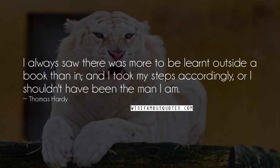 Thomas Hardy Quotes: I always saw there was more to be learnt outside a book than in; and I took my steps accordingly, or I shouldn't have been the man I am.