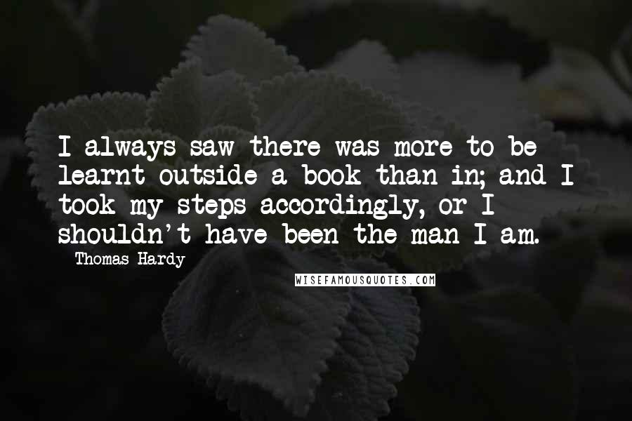 Thomas Hardy Quotes: I always saw there was more to be learnt outside a book than in; and I took my steps accordingly, or I shouldn't have been the man I am.