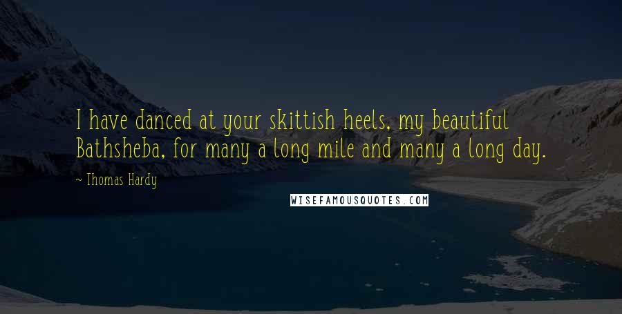 Thomas Hardy Quotes: I have danced at your skittish heels, my beautiful Bathsheba, for many a long mile and many a long day.