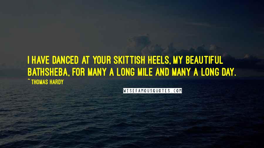 Thomas Hardy Quotes: I have danced at your skittish heels, my beautiful Bathsheba, for many a long mile and many a long day.