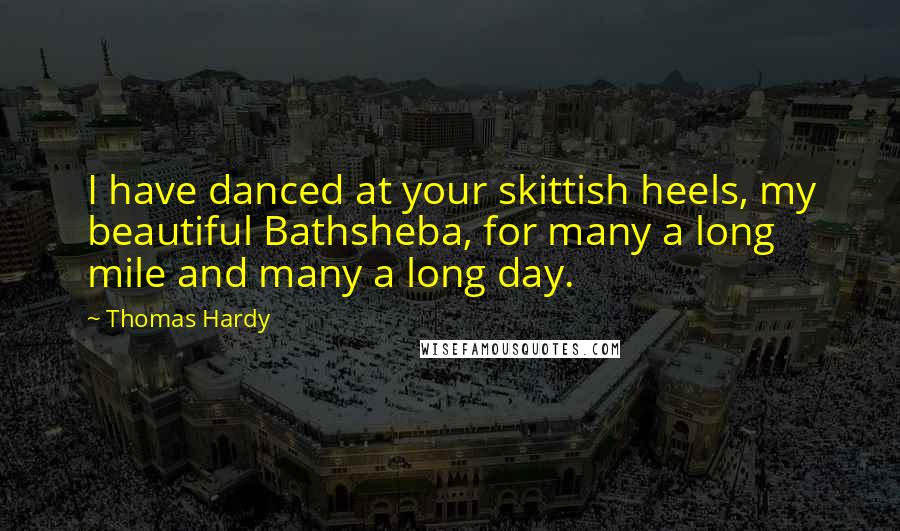 Thomas Hardy Quotes: I have danced at your skittish heels, my beautiful Bathsheba, for many a long mile and many a long day.