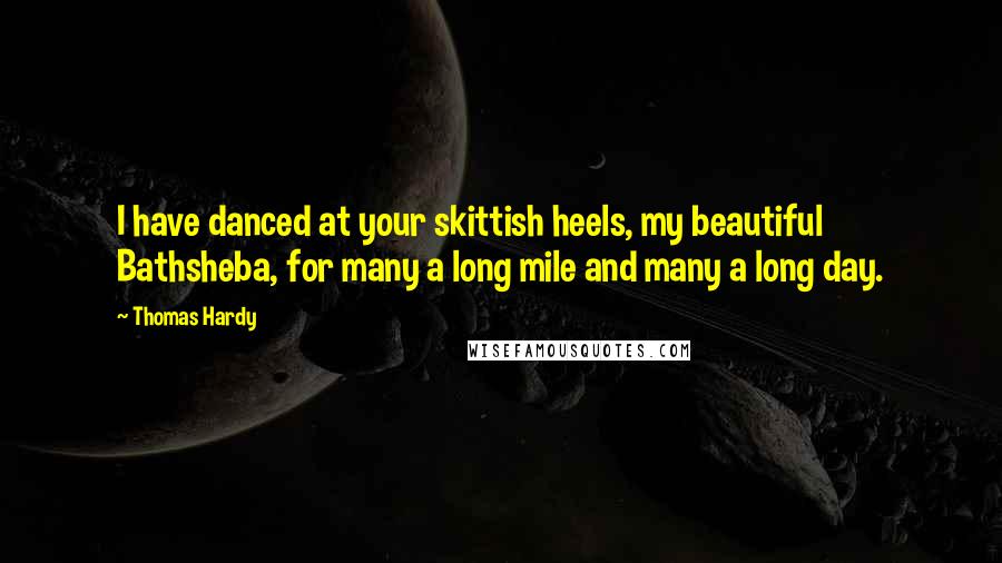 Thomas Hardy Quotes: I have danced at your skittish heels, my beautiful Bathsheba, for many a long mile and many a long day.