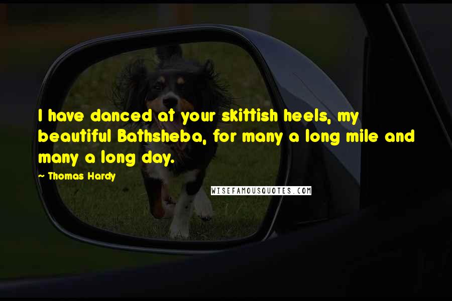 Thomas Hardy Quotes: I have danced at your skittish heels, my beautiful Bathsheba, for many a long mile and many a long day.