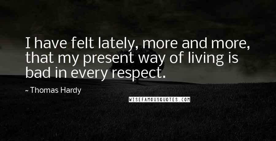 Thomas Hardy Quotes: I have felt lately, more and more, that my present way of living is bad in every respect.