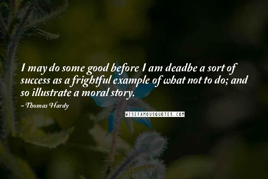 Thomas Hardy Quotes: I may do some good before I am deadbe a sort of success as a frightful example of what not to do; and so illustrate a moral story.