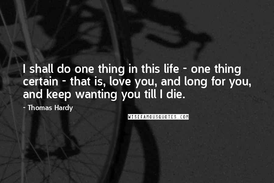 Thomas Hardy Quotes: I shall do one thing in this life - one thing certain - that is, love you, and long for you, and keep wanting you till I die.