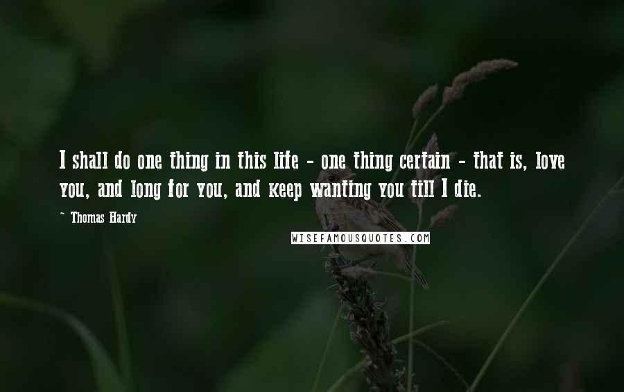 Thomas Hardy Quotes: I shall do one thing in this life - one thing certain - that is, love you, and long for you, and keep wanting you till I die.