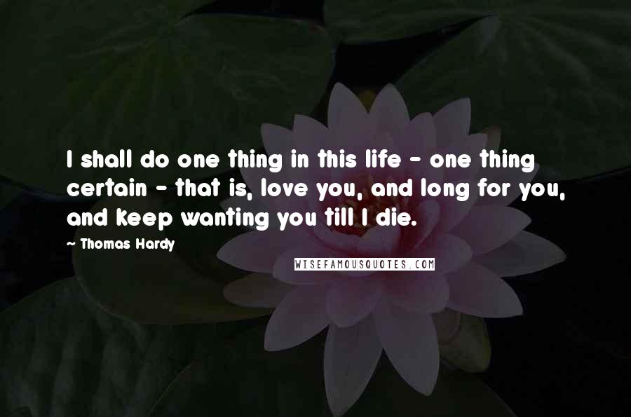 Thomas Hardy Quotes: I shall do one thing in this life - one thing certain - that is, love you, and long for you, and keep wanting you till I die.