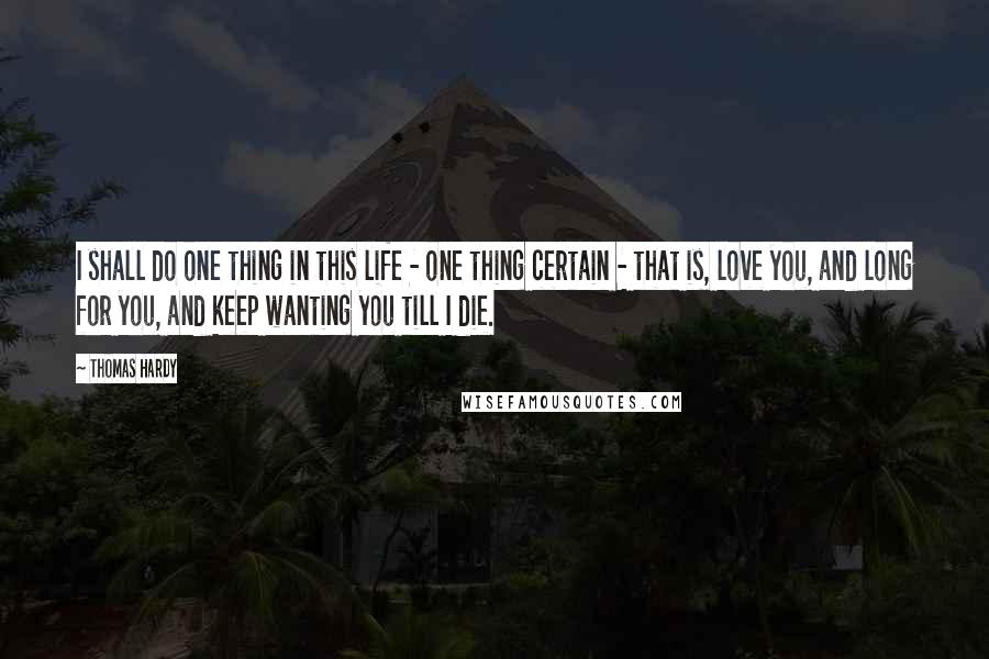 Thomas Hardy Quotes: I shall do one thing in this life - one thing certain - that is, love you, and long for you, and keep wanting you till I die.