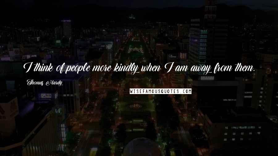 Thomas Hardy Quotes: I think of people more kindly when I am away from them.