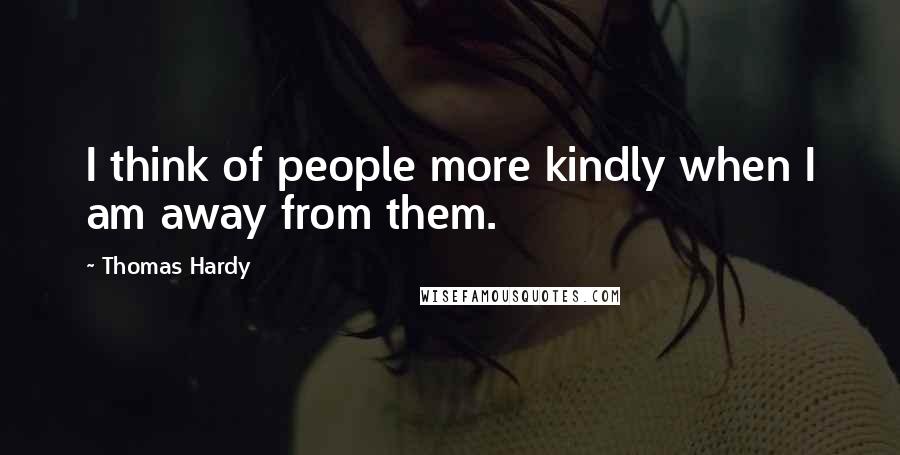 Thomas Hardy Quotes: I think of people more kindly when I am away from them.