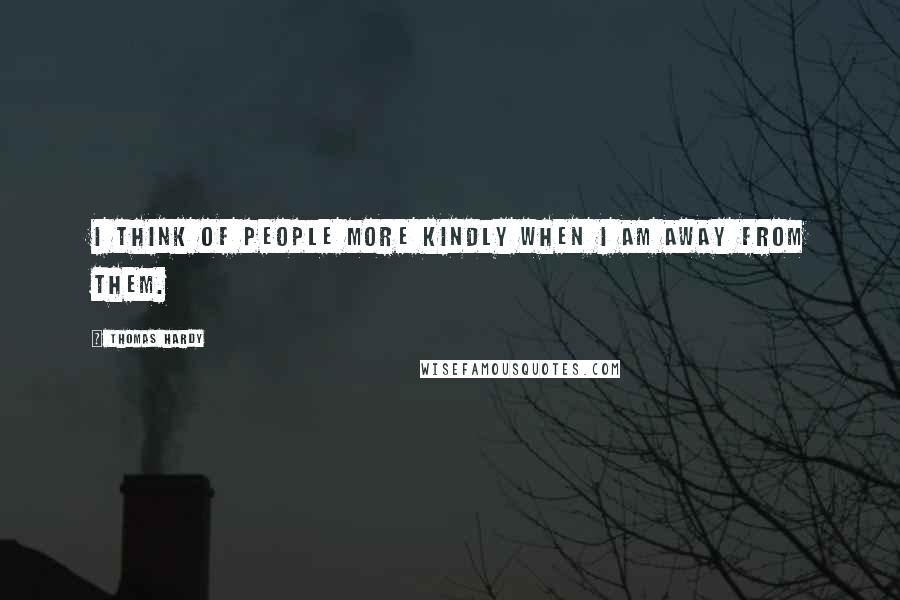 Thomas Hardy Quotes: I think of people more kindly when I am away from them.