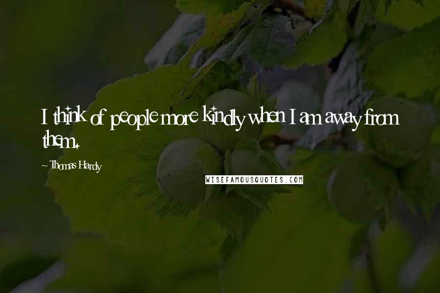 Thomas Hardy Quotes: I think of people more kindly when I am away from them.